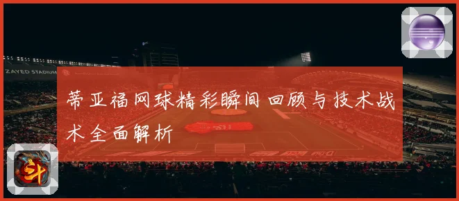 蒂亚福网球精彩瞬间回顾与技术战术全面解析
