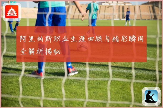 阿里纳斯职业生涯回顾与精彩瞬间全解析揭秘