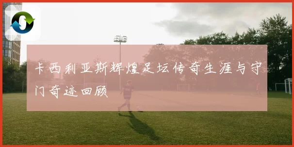 卡西利亚斯辉煌足坛传奇生涯与守门奇迹回顾