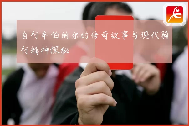 自行车伯纳尔的传奇故事与现代骑行精神探秘