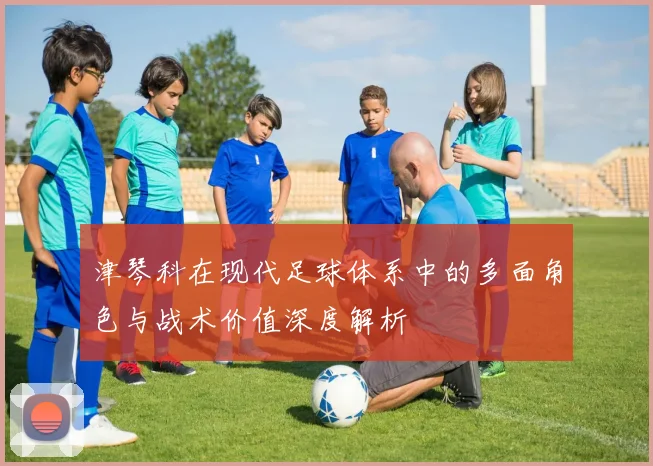 津琴科在现代足球体系中的多面角色与战术价值深度解析