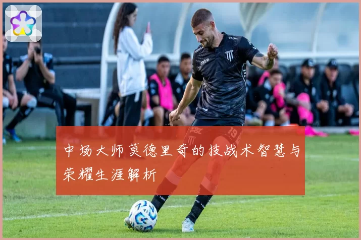 中场大师莫德里奇的技战术智慧与荣耀生涯解析