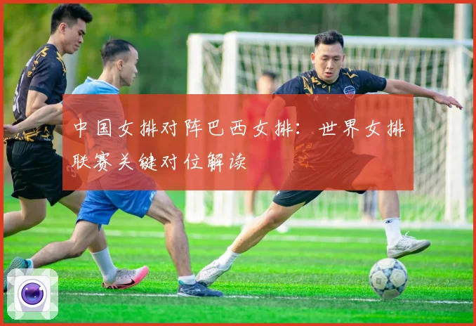 中国女排对阵巴西女排：世界女排联赛关键对位解读