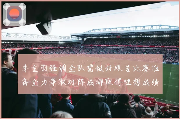 李金羽强调全队需做好艰苦比赛准备全力争取对阵成都取得理想成绩战术观察