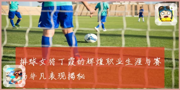 排球女将丁霞的辉煌职业生涯与赛场非凡表现揭秘