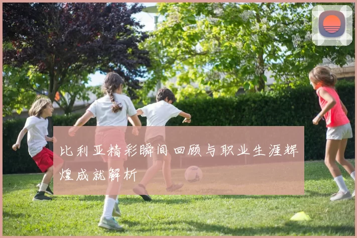 比利亚精彩瞬间回顾与职业生涯辉煌成就解析