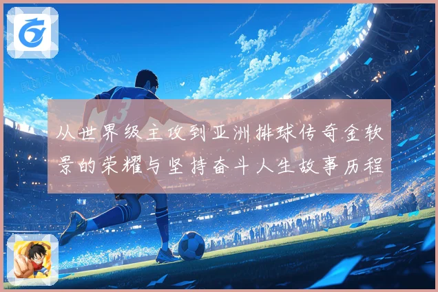 从世界级主攻到亚洲排球传奇金软景的荣耀与坚持奋斗人生故事历程
