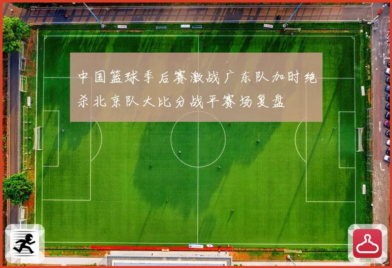 中国篮球季后赛激战广东队加时绝杀北京队大比分战平赛场复盘