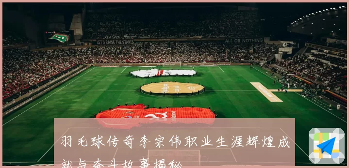 羽毛球传奇李宗伟职业生涯辉煌成就与奋斗故事揭秘