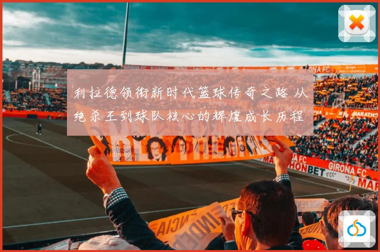 利拉德领衔新时代篮球传奇之路 从绝杀王到球队核心的辉煌成长历程揭秘