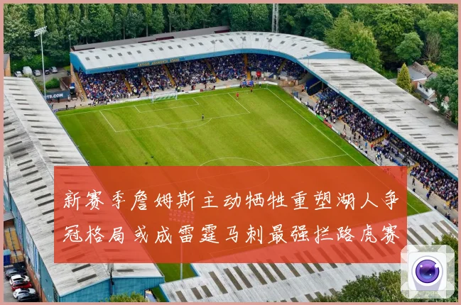 新赛季詹姆斯主动牺牲重塑湖人争冠格局或成雷霆马刺最强拦路虎赛场复盘
