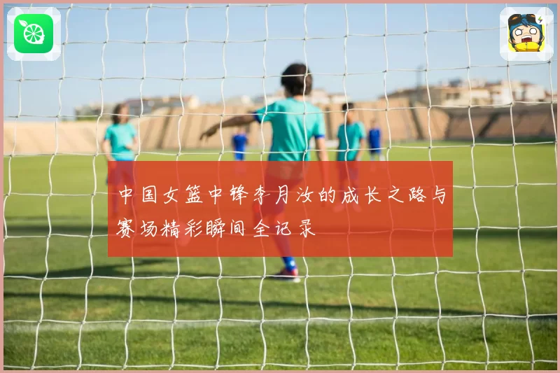 中国女篮中锋李月汝的成长之路与赛场精彩瞬间全记录