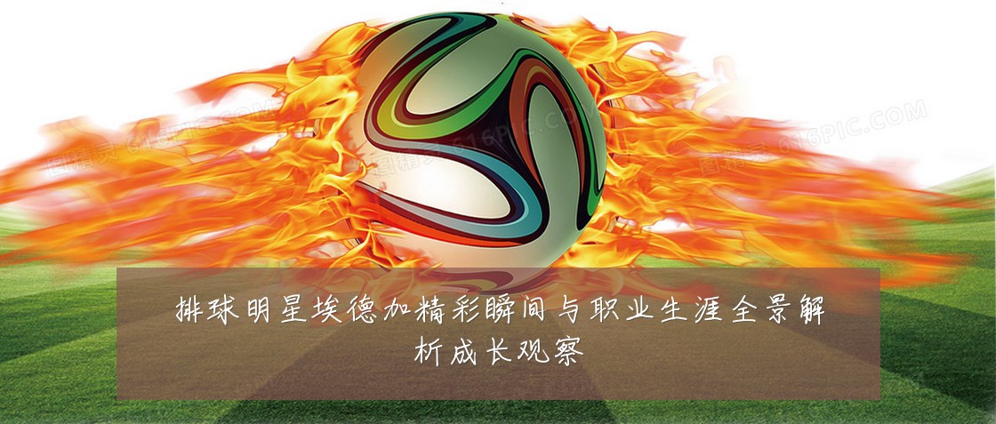 排球明星埃德加精彩瞬间与职业生涯全景解析成长观察