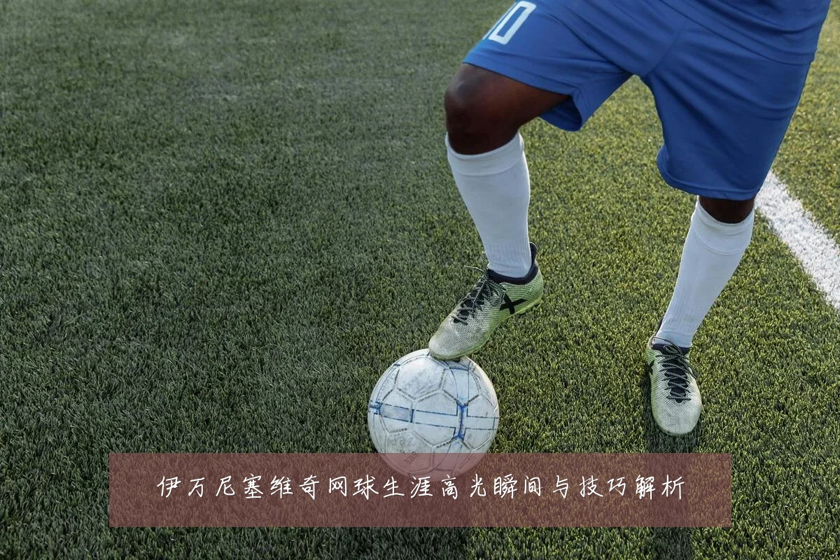 伊万尼塞维奇网球生涯高光瞬间与技巧解析