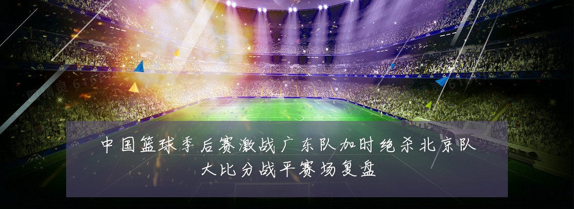 中国篮球季后赛激战广东队加时绝杀北京队大比分战平赛场复盘
