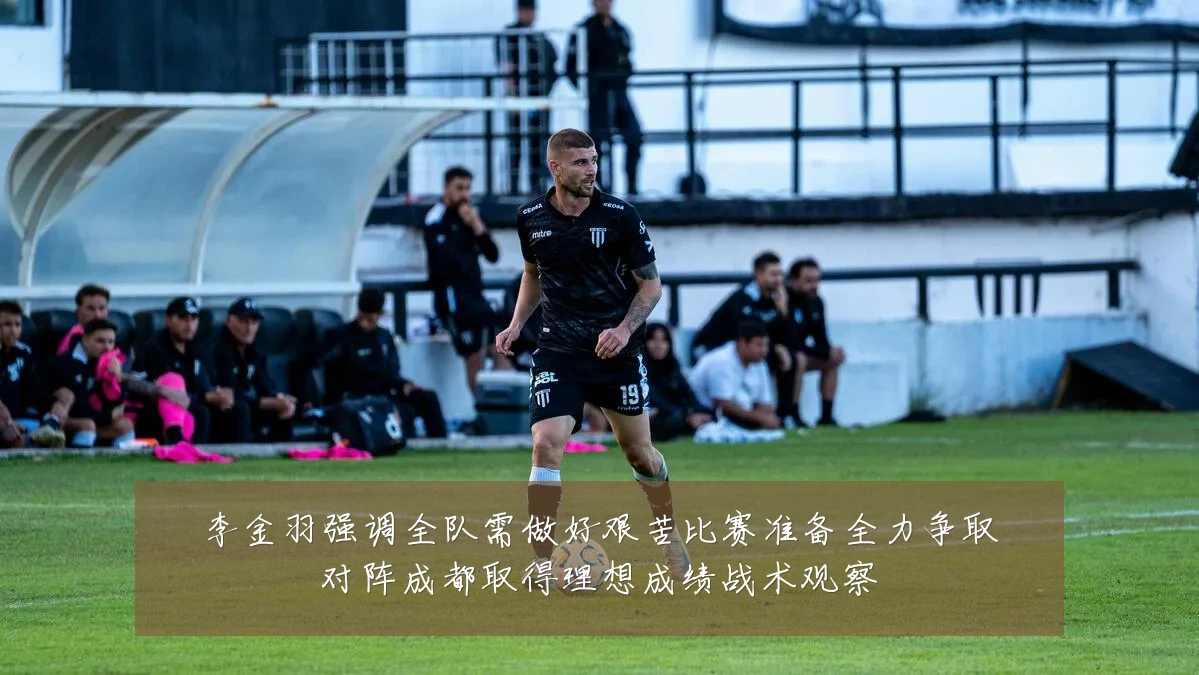 李金羽强调全队需做好艰苦比赛准备全力争取对阵成都取得理想成绩战术观察